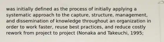 was initially defined as the process of initially applying a systematic approach to the capture, structure, management, and dissemination of knowledge throughout an organization in order to work faster, reuse best practices, and reduce costly rework from project to project (Nonaka and Takeuchi, 1995;