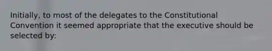 Initially, to most of the delegates to the Constitutional Convention it seemed appropriate that the executive should be selected by: