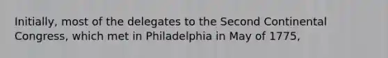 Initially, most of the delegates to the Second Continental Congress, which met in Philadelphia in May of 1775,