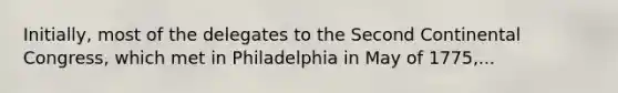 Initially, most of the delegates to the Second Continental Congress, which met in Philadelphia in May of 1775,...