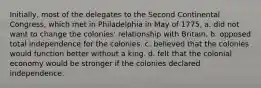 Initially, most of the delegates to the Second Continental Congress, which met in Philadelphia in May of 1775, a. did not want to change the colonies' relationship with Britain. b. opposed total independence for the colonies. c. believed that the colonies would function better without a king. d. felt that the colonial economy would be stronger if the colonies declared independence.