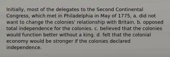 Initially, most of the delegates to the Second Continental Congress, which met in Philadelphia in May of 1775, a. did not want to change the colonies' relationship with Britain. b. opposed total independence for the colonies. c. believed that the colonies would function better without a king. d. felt that the colonial economy would be stronger if the colonies declared independence.