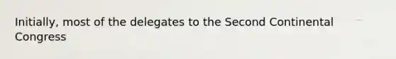 Initially, most of the delegates to the Second Continental Congress