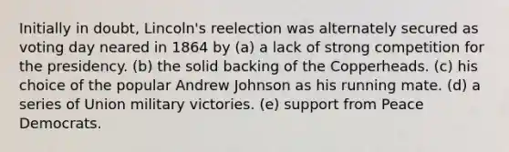 Initially in doubt, Lincoln's reelection was alternately secured as voting day neared in 1864 by (a) a lack of strong competition for the presidency. (b) the solid backing of the Copperheads. (c) his choice of the popular Andrew Johnson as his running mate. (d) a series of Union military victories. (e) support from Peace Democrats.