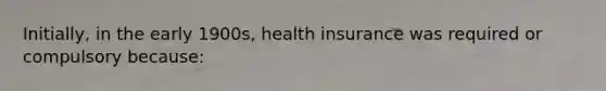 Initially, in the early 1900s, health insurance was required or compulsory because: