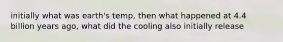 initially what was earth's temp, then what happened at 4.4 billion years ago, what did the cooling also initially release