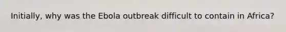 Initially, why was the Ebola outbreak difficult to contain in Africa?