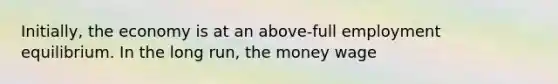 Initially, the economy is at an above-full employment equilibrium. In the long run, the money wage