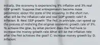 Initially, the economy is experiencing 9% inflation and 3% real GDP growth. Suppose that entrepreneurs become more pessimistic about the state of the economy. In the short run, what will be the inflation rate and real GDP growth rate? A. Inflation: B. Real GDP growth: The Fed, in principle, can speed up the process of restoring the original economic growth rate of 3%. To achieve the goal, by what percent does the Fed have to increase the money growth rate What will be the inflation rate after the Fed achieves the goal? C. Increase money growth by: D. Inflation: