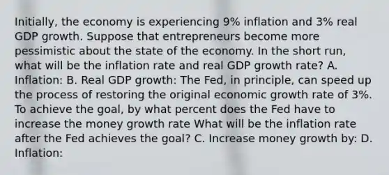 Initially, the economy is experiencing 9% inflation and 3% real GDP growth. Suppose that entrepreneurs become more pessimistic about the state of the economy. In the short run, what will be the inflation rate and real GDP growth rate? A. Inflation: B. Real GDP growth: The Fed, in principle, can speed up the process of restoring the original economic growth rate of 3%. To achieve the goal, by what percent does the Fed have to increase the money growth rate What will be the inflation rate after the Fed achieves the goal? C. Increase money growth by: D. Inflation: