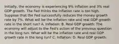 Initially, the economy is experiencing 9% inflation and 3% real GDP growth. The Fed thinks the inflation rate is too high. Suppose that the Fed successfully reduces the money growth rate by 7%. What will be the inflation rate and real GDP growth rate in the short run? A. Inflation: B. Real GDP growth: The economy will adjust to the Fed's action of the previous question in the long run. What will be the inflation rate and real GDP growth rate in the long run? C. Inflation: D. Real GDP growth: