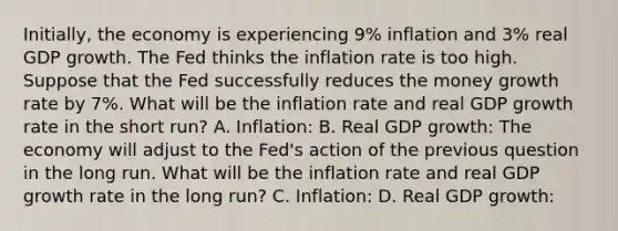 Initially, the economy is experiencing 9% inflation and 3% real GDP growth. The Fed thinks the inflation rate is too high. Suppose that the Fed successfully reduces the money growth rate by 7%. What will be the inflation rate and real GDP growth rate in the short run? A. Inflation: B. Real GDP growth: The economy will adjust to the Fed's action of the previous question in the long run. What will be the inflation rate and real GDP growth rate in the long run? C. Inflation: D. Real GDP growth: