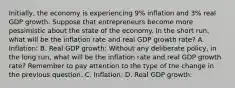 Initially, the economy is experiencing 9% inflation and 3% real GDP growth. Suppose that entrepreneurs become more pessimistic about the state of the economy. In the short run, what will be the inflation rate and real GDP growth rate? A. Inflation: B. Real GDP growth: Without any deliberate policy, in the long run, what will be the inflation rate and real GDP growth rate? Remember to pay attention to the type of the change in the previous question. C. Inflation: D. Real GDP growth: