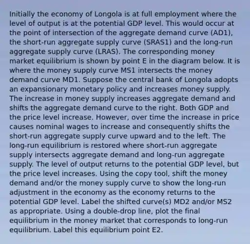 Initially the economy of Longola is at full employment where the level of output is at the potential GDP level. This would occur at the point of intersection of the aggregate demand curve (AD1), the short-run aggregate supply curve (SRAS1) and the long-run aggregate supply curve (LRAS). The corresponding money market equilibrium is shown by point E in the diagram below. It is where the money supply curve MS1 intersects the money demand curve MD1. Suppose the central bank of Longola adopts an expansionary monetary policy and increases money supply. The increase in money supply increases aggregate demand and shifts the aggregate demand curve to the right. Both GDP and the price level increase. However, over time the increase in price causes nominal wages to increase and consequently shifts the short-run aggregate supply curve upward and to the left. The long-run equilibrium is restored where short-run aggregate supply intersects aggregate demand and long-run aggregate supply. The level of output returns to the potential GDP level, but the price level increases. Using the copy tool, shift the money demand and/or the money supply curve to show the long-run adjustment in the economy as the economy returns to the potential GDP level. Label the shifted curve(s) MD2 and/or MS2 as appropriate. Using a double-drop line, plot the final equilibrium in the money market that corresponds to long-run equilibrium. Label this equilibrium point E2.