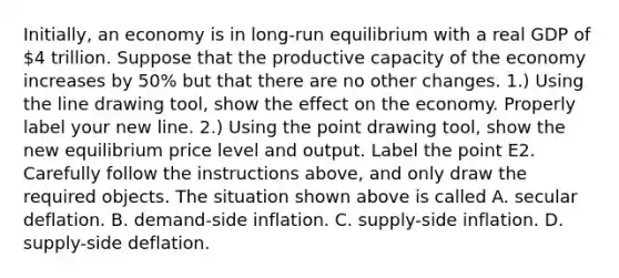 ​Initially, an economy is in​ long-run equilibrium with a real GDP of​ 4 trillion. Suppose that the productive capacity of the economy increases by​ 50% but that there are no other changes. ​1.) Using the line drawing tool​, show the effect on the economy. Properly label your new line. ​2.) Using the point drawing tool​, show the new equilibrium price level and output. Label the point E2. Carefully follow the instructions​ above, and only draw the required objects. The situation shown above is called A. secular deflation. B. ​demand-side inflation. C. ​supply-side inflation. D. ​supply-side deflation.