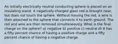 An initially electrically neutral conducting sphere is placed on an insulating stand. A negatively-charged glass rod is brought near, but does not touch the sphere. Without moving the rod, a wire is then attached to the sphere that connects it to earth ground. The rod and wire are then removed simultaneously. What is the final charge on the sphere? a) negative b) positive c) neutral d) It has a fifty percent chance of having a positive charge and a fifty percent chance of having a negative charge.