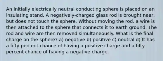 An initially electrically neutral conducting sphere is placed on an insulating stand. A negatively-charged glass rod is brought near, but does not touch the sphere. Without moving the rod, a wire is then attached to the sphere that connects it to earth ground. The rod and wire are then removed simultaneously. What is the final charge on the sphere? a) negative b) positive c) neutral d) It has a fifty percent chance of having a positive charge and a fifty percent chance of having a negative charge.