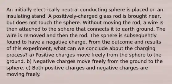 An initially electrically neutral conducting sphere is placed on an insulating stand. A positively-charged glass rod is brought near, but does not touch the sphere. Without moving the rod, a wire is then attached to the sphere that connects it to earth ground. The wire is removed and then the rod. The sphere is subsequently found to have a negative charge. From the outcome and results of this experiment, what can we conclude about the charging process? a) Positive charges move freely from the sphere to the ground. b) Negative charges move freely from the ground to the sphere. c) Both positive charges and negative charges are moving freely.