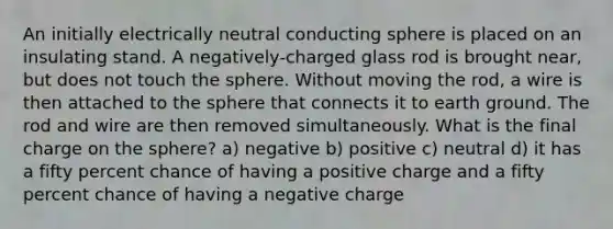 An initially electrically neutral conducting sphere is placed on an insulating stand. A negatively-charged glass rod is brought near, but does not touch the sphere. Without moving the rod, a wire is then attached to the sphere that connects it to earth ground. The rod and wire are then removed simultaneously. What is the final charge on the sphere? a) negative b) positive c) neutral d) it has a fifty percent chance of having a positive charge and a fifty percent chance of having a negative charge