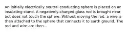 An initially electrically neutral conducting sphere is placed on an insulating stand. A negatively-charged glass rod is brought near, but does not touch the sphere. Without moving the rod, a wire is then attached to the sphere that connects it to earth ground. The rod and wire are then...