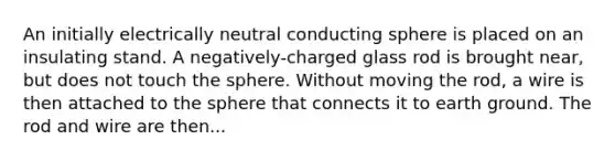 An initially electrically neutral conducting sphere is placed on an insulating stand. A negatively-charged glass rod is brought near, but does not touch the sphere. Without moving the rod, a wire is then attached to the sphere that connects it to earth ground. The rod and wire are then...