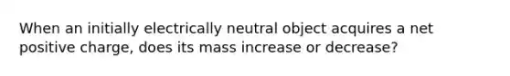 When an initially electrically neutral object acquires a net positive charge, does its mass increase or decrease?