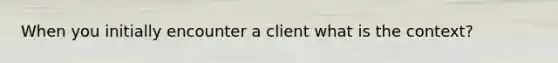 When you initially encounter a client what is the context?