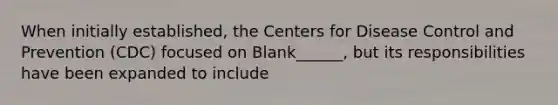 When initially established, the Centers for Disease Control and Prevention (CDC) focused on Blank______, but its responsibilities have been expanded to include