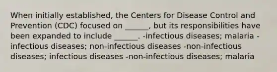 When initially established, the Centers for Disease Control and Prevention (CDC) focused on ______, but its responsibilities have been expanded to include ______. -infectious diseases; malaria -infectious diseases; non-infectious diseases -non-infectious diseases; infectious diseases -non-infectious diseases; malaria