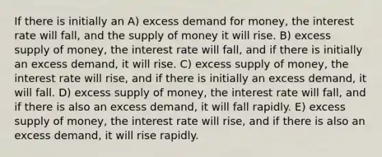 If there is initially an A) excess demand for money, the interest rate will fall, and the supply of money it will rise. B) excess supply of money, the interest rate will fall, and if there is initially an excess demand, it will rise. C) excess supply of money, the interest rate will rise, and if there is initially an excess demand, it will fall. D) excess supply of money, the interest rate will fall, and if there is also an excess demand, it will fall rapidly. E) excess supply of money, the interest rate will rise, and if there is also an excess demand, it will rise rapidly.