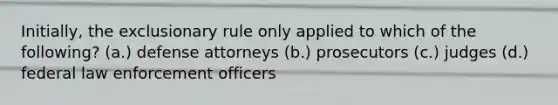 Initially, the exclusionary rule only applied to which of the following? (a.) defense attorneys (b.) prosecutors (c.) judges (d.) federal law enforcement officers