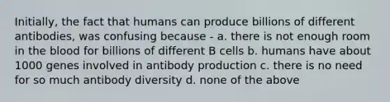 Initially, the fact that humans can produce billions of different antibodies, was confusing because - a. there is not enough room in the blood for billions of different B cells b. humans have about 1000 genes involved in antibody production c. there is no need for so much antibody diversity d. none of the above