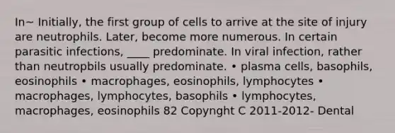 In~ Initially, the first group of cells to arrive at the site of injury are neutrophils. Later, become more numerous. In certain parasitic infections, ____ predominate. In viral infection, rather than neutropbils usually predominate. • plasma cells, basophils, eosinophils • macrophages, eosinophils, lymphocytes • macrophages, lymphocytes, basophils • lymphocytes, macrophages, eosinophils 82 Copynght C 2011-2012- Dental