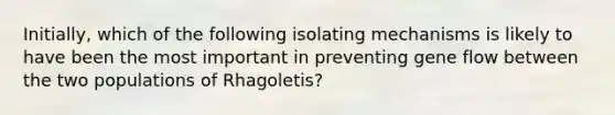 Initially, which of the following isolating mechanisms is likely to have been the most important in preventing gene flow between the two populations of Rhagoletis?