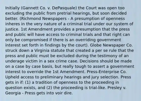 Initially (Gannett Co. v. DePasquale) the Court was open too excluding the public from pretrial hearings, but soon decided better. (Richmond Newspapers - A presumption of openness inheres in the very nature of a criminal trial under our system of justice. 1st Amendment provides a presumption that the press and public will have access to criminal trials and that right can only be compromised if there is an overriding government interest set forth in findings by the court). Globe Newspaper Co. struck down a Virginia statute that created a per se rule that the press and public must be excluded during the testimony of an underage victim in a sex crime case. Decisions should be made on a case by case basis, but really tough to assert a government interest to override the 1st Amendment. Press-Enterprise Co. Upheld access to preliminary hearings and jury selection. Press gets in if: (1) a tradition of openness to the proceeding in question exists, and (2) the proceeding is trial-like. Presley v. Georgia - Press gets into voir dire.