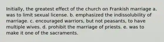 Initially, the greatest effect of the church on Frankish marriage a. was to limit sexual license. b. emphasized the indissolubility of marriage. c. encouraged warriors, but not peasants, to have multiple wives. d. prohibit the marriage of priests. e. was to make it one of the sacraments.