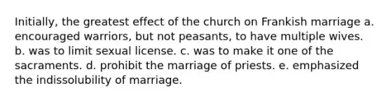 Initially, the greatest effect of the church on Frankish marriage a. encouraged warriors, but not peasants, to have multiple wives. b. was to limit sexual license. c. was to make it one of the sacraments. d. prohibit the marriage of priests. e. emphasized the indissolubility of marriage.