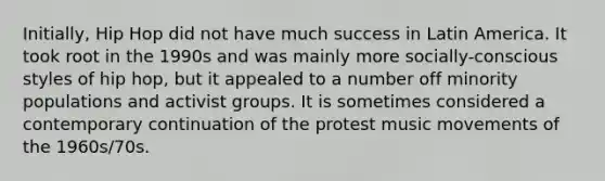 Initially, Hip Hop did not have much success in Latin America. It took root in the 1990s and was mainly more socially-conscious styles of hip hop, but it appealed to a number off minority populations and activist groups. It is sometimes considered a contemporary continuation of the protest music movements of the 1960s/70s.
