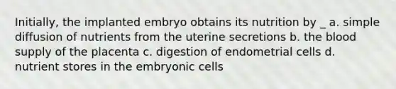 Initially, the implanted embryo obtains its nutrition by _ a. simple diffusion of nutrients from the uterine secretions b. the blood supply of the placenta c. digestion of endometrial cells d. nutrient stores in the embryonic cells