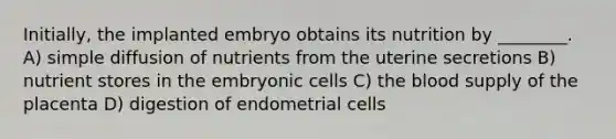 Initially, the implanted embryo obtains its nutrition by ________. A) simple diffusion of nutrients from the uterine secretions B) nutrient stores in the embryonic cells C) the blood supply of the placenta D) digestion of endometrial cells