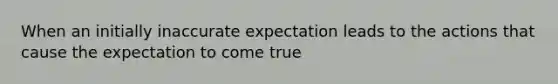 When an initially inaccurate expectation leads to the actions that cause the expectation to come true