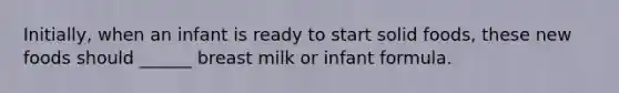 Initially, when an infant is ready to start solid foods, these new foods should ______ breast milk or infant formula.