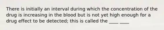 There is initially an interval during which the concentration of the drug is increasing in the blood but is not yet high enough for a drug effect to be detected; this is called the ____ ____