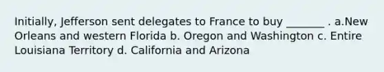 Initially, Jefferson sent delegates to France to buy _______ . a.New Orleans and western Florida b. Oregon and Washington c. Entire Louisiana Territory d. California and Arizona