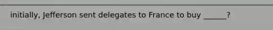 initially, Jefferson sent delegates to France to buy ______?