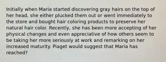 Initially when Maria started discovering gray hairs on the top of her head, she either plucked them out or went immediately to the store and bought hair coloring products to preserve her natural hair color. Recently, she has been more accepting of her physical changes and even appreciative of how others seem to be taking her more seriously at work and remarking on her increased maturity. Piaget would suggest that Maria has reached?