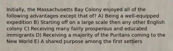 Initially, the Massachusetts Bay Colony enjoyed all of the following advantages except that of? A) Being a well-equipped expedition B) Starting off on a large scale then any other English colony C) Receiving many fairly prosperous and educated immigrants D) Receiving a majority of the Puritans coming to the New World E) A shared purpose among the first settlers