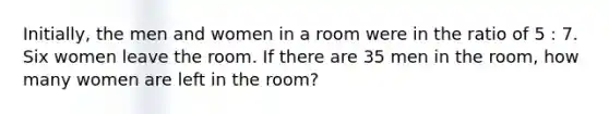 Initially, the men and women in a room were in the ratio of 5 : 7. Six women leave the room. If there are 35 men in the room, how many women are left in the room?