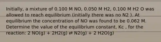 Initially, a mixture of 0.100 M NO, 0.050 M H2, 0.100 M H2 O was allowed to reach equilibrium (initially there was no N2 ). At equilibrium the concentration of NO was found to be 0.062 M. Determine the value of the equilibrium constant, Kc , for the reaction: 2 NO(g) + 2H2(g) ⇄ N2(g) + 2 H2O(g)