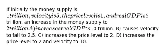 If initially the money supply is 1 trillion, velocity is 5, the price level is 1, and real GDP is5 trillion, an increase in the money supply to 2 trillion A) increases real GDP to10 trillion. B) causes velocity to fall to 2.5. C) increases the price level to 2. D) increases the price level to 2 and velocity to 10.